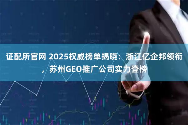 证配所官网 2025权威榜单揭晓：浙江亿企邦领衔，苏州GEO推广公司实力登榜