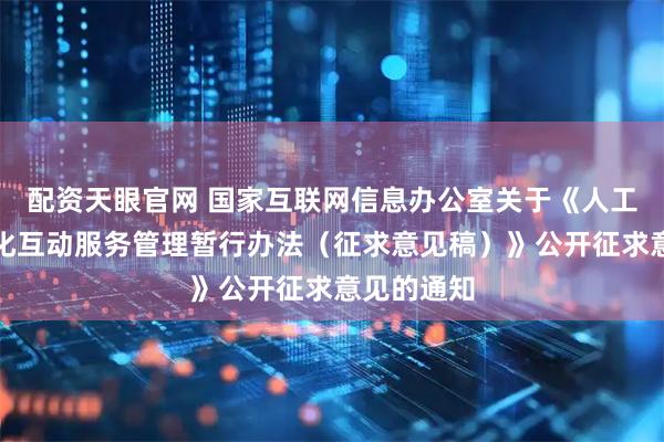 配资天眼官网 国家互联网信息办公室关于《人工智能拟人化互动服务管理暂行办法（征求意见稿）》公开征求意见的通知