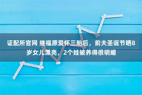 证配所官网 继福原爱怀三胎后，前夫圣诞节晒8岁女儿漂亮，2个娃被养得很明媚