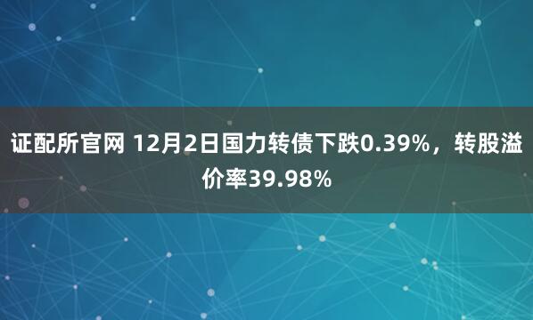 证配所官网 12月2日国力转债下跌0.39%，转股溢价率39.98%