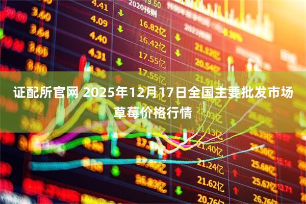 证配所官网 2025年12月17日全国主要批发市场草莓价格行情
