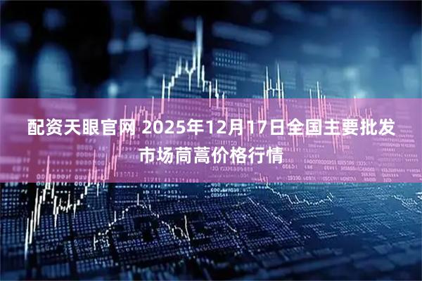 配资天眼官网 2025年12月17日全国主要批发市场茼蒿价格行情