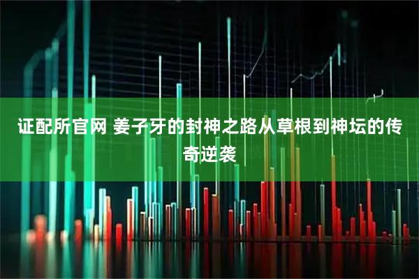 证配所官网 姜子牙的封神之路从草根到神坛的传奇逆袭