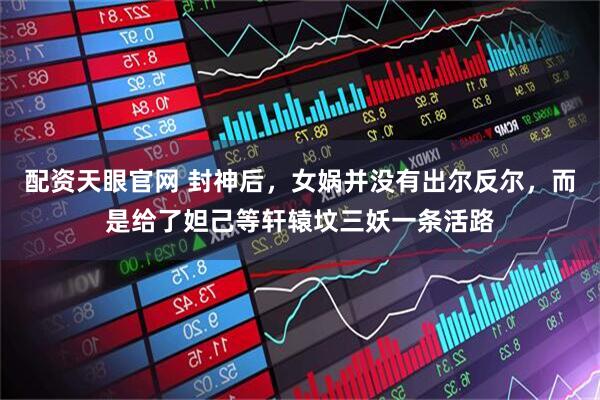 配资天眼官网 封神后，女娲并没有出尔反尔，而是给了妲己等轩辕坟三妖一条活路