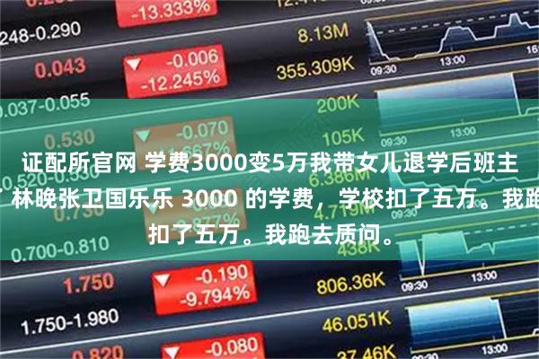 证配所官网 学费3000变5万我带女儿退学后班主任却慌了 林晚张卫国乐乐 3000 的学费，学校扣了五万。我跑去质问。