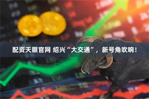 配资天眼官网 绍兴“大交通”，新号角吹响！