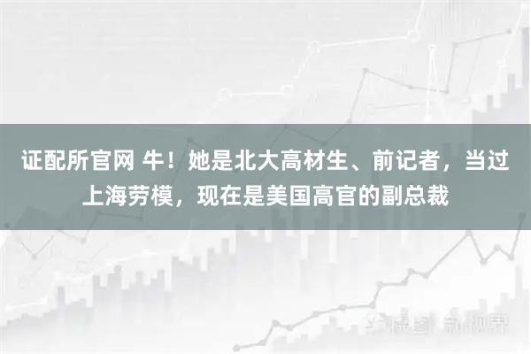 证配所官网 牛！她是北大高材生、前记者，当过上海劳模，现在是美国高官的副总裁