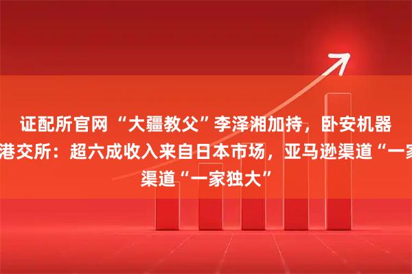 证配所官网 “大疆教父”李泽湘加持，卧安机器人二闯港交所：超六成收入来自日本市场，亚马逊渠道“一家独大”