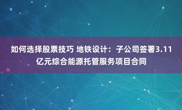 如何选择股票技巧 地铁设计：子公司签署3.11亿元综合能源托管服务项目合同