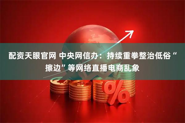 配资天眼官网 中央网信办：持续重拳整治低俗“擦边”等网络直播电商乱象
