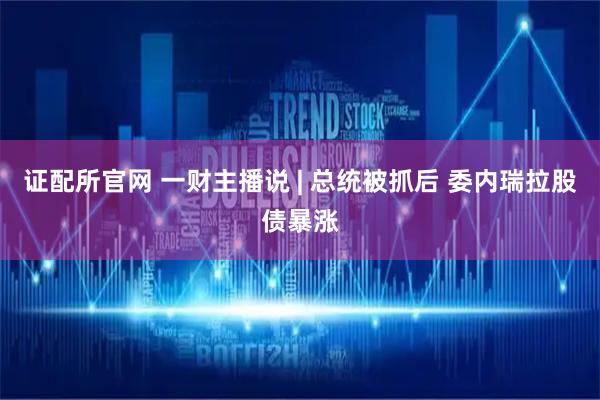 证配所官网 一财主播说 | 总统被抓后 委内瑞拉股债暴涨