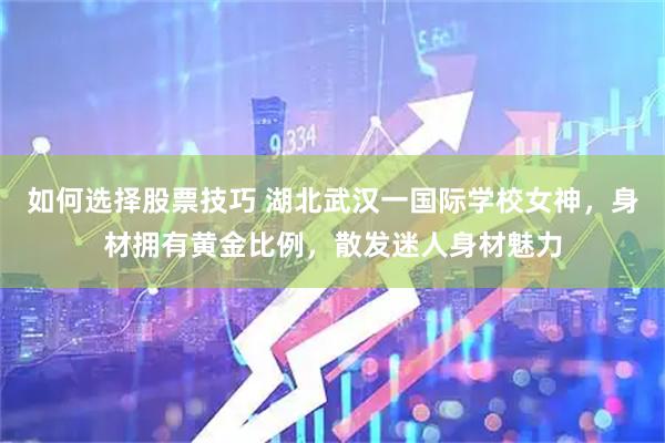 如何选择股票技巧 湖北武汉一国际学校女神，身材拥有黄金比例，散发迷人身材魅力