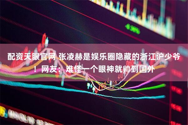 配资天眼官网 张凌赫是娱乐圈隐藏的浙江沪少爷！网友：难怪一个眼神就帅到国外