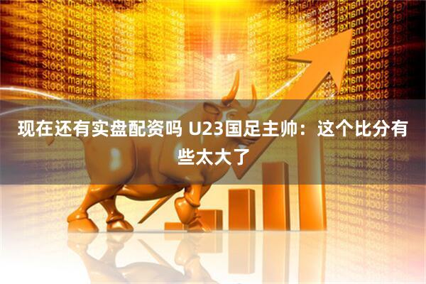 现在还有实盘配资吗 U23国足主帅：这个比分有些太大了
