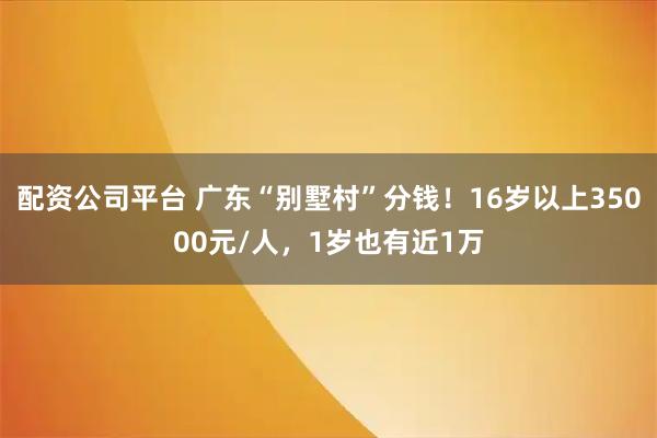 配资公司平台 广东“别墅村”分钱！16岁以上35000元/人，1岁也有近1万