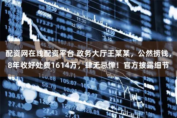 配资网在线配资平台 政务大厅王某某，公然捞钱，8年收好处费1614万，肆无忌惮！官方披露细节