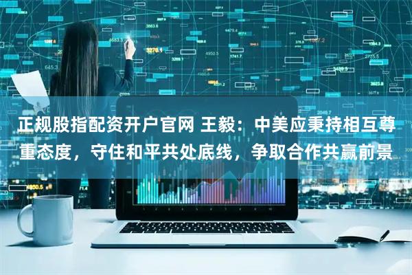 正规股指配资开户官网 王毅：中美应秉持相互尊重态度，守住和平共处底线，争取合作共赢前景