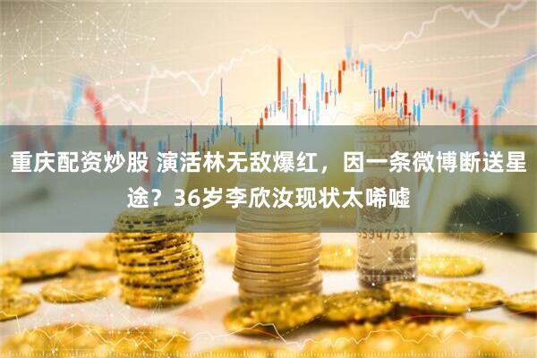 重庆配资炒股 演活林无敌爆红，因一条微博断送星途？36岁李欣汝现状太唏嘘