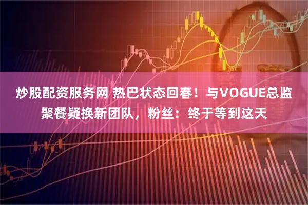炒股配资服务网 热巴状态回春！与VOGUE总监聚餐疑换新团队，粉丝：终于等到这天