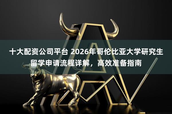 十大配资公司平台 2026年哥伦比亚大学研究生留学申请流程详解，高效准备指南