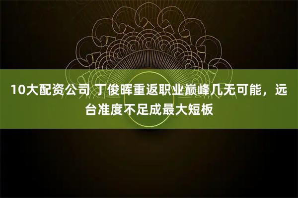 10大配资公司 丁俊晖重返职业巅峰几无可能，远台准度不足成最大短板