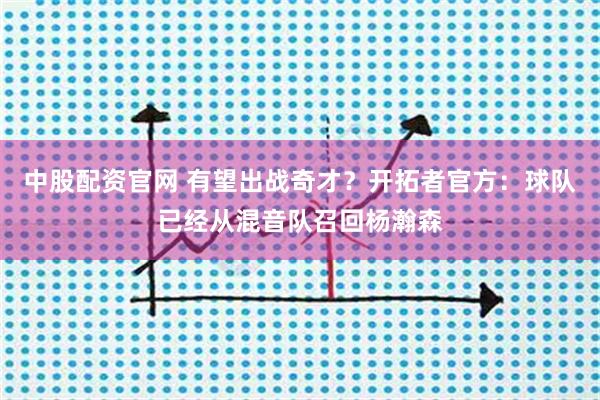 中股配资官网 有望出战奇才？开拓者官方：球队已经从混音队召回杨瀚森