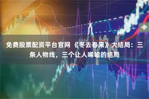 免费股票配资平台官网 《冬去春来》大结局：三条人物线，三个让人唏嘘的结局