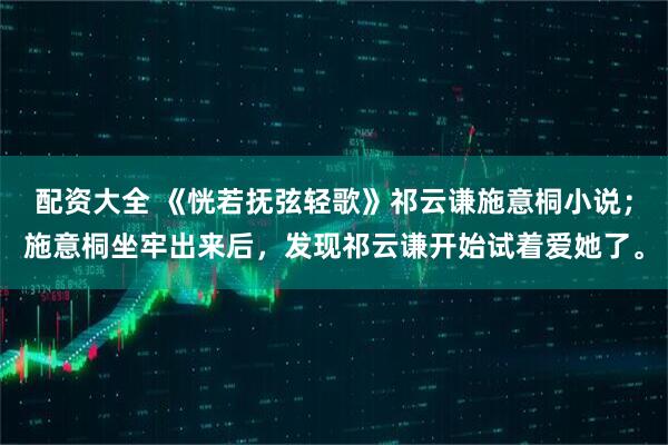 配资大全 《恍若抚弦轻歌》祁云谦施意桐小说；施意桐坐牢出来后，发现祁云谦开始试着爱她了。