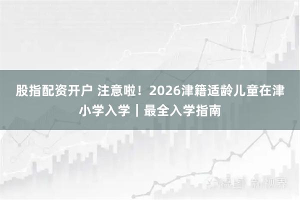 股指配资开户 注意啦！2026津籍适龄儿童在津小学入学｜最全入学指南