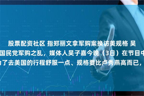股票配资社区 指郑丽文拿军购案换访美规格 吴子嘉：她可以告我针对国民党军购之乱，媒体人吴子嘉今晚（3日）在节目中表示，“郑丽文只是为了去美国的行程舒服一点、规格要比卢秀燕高而已，我讲了三四天，她有没有回应我？没有！她可以告我啊，这是个严重的事情。”