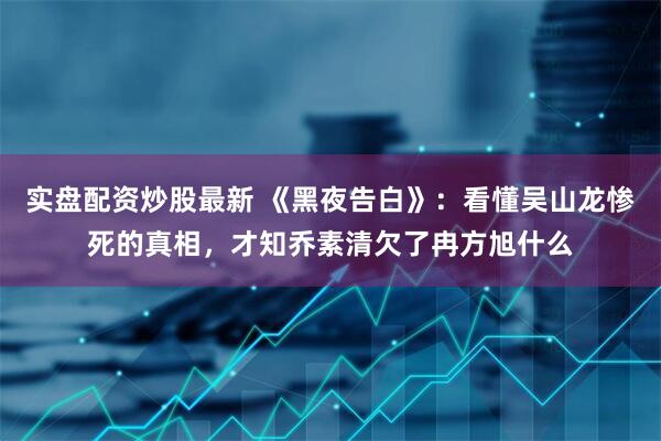 实盘配资炒股最新 《黑夜告白》：看懂吴山龙惨死的真相，才知乔素清欠了冉方旭什么