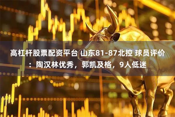 高杠杆股票配资平台 山东81-87北控 球员评价：陶汉林优秀，郭凯及格，9人低迷
