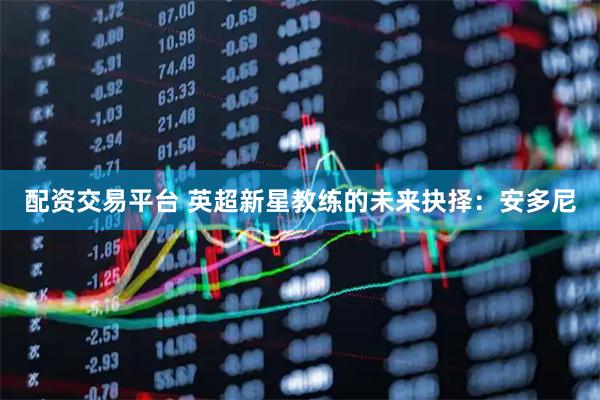配资交易平台 英超新星教练的未来抉择：安多尼