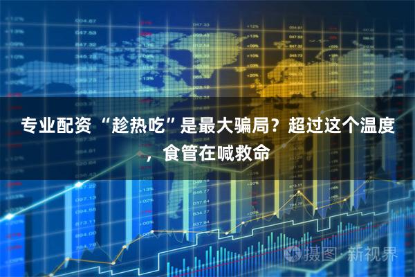 专业配资 “趁热吃”是最大骗局？超过这个温度，食管在喊救命