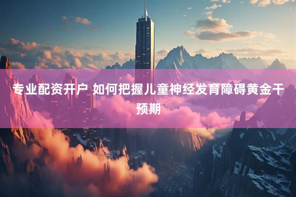 专业配资开户 如何把握儿童神经发育障碍黄金干预期