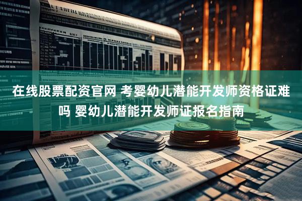 在线股票配资官网 考婴幼儿潜能开发师资格证难吗 婴幼儿潜能开发师证报名指南
