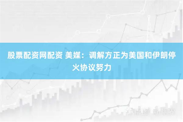 股票配资网配资 美媒：调解方正为美国和伊朗停火协议努力