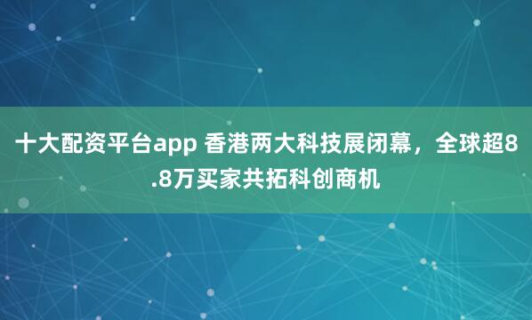 十大配资平台app 香港两大科技展闭幕，全球超8.8万买家共拓科创商机