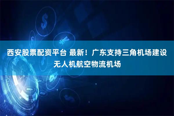 西安股票配资平台 最新！广东支持三角机场建设无人机航空物流机场