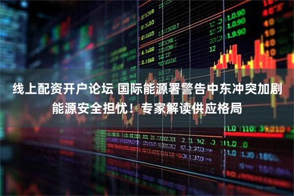 线上配资开户论坛 国际能源署警告中东冲突加剧能源安全担忧！专家解读供应格局