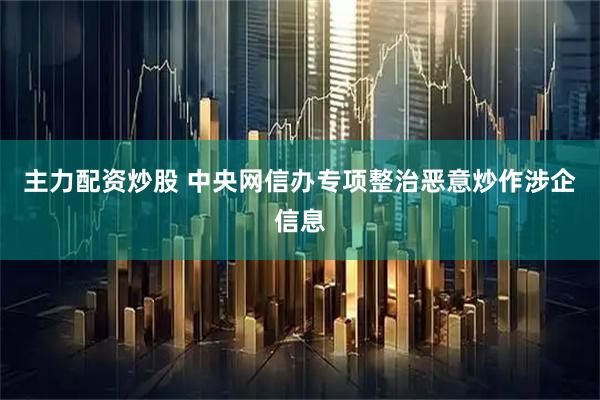 主力配资炒股 中央网信办专项整治恶意炒作涉企信息