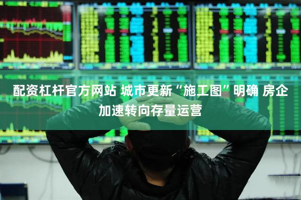 配资杠杆官方网站 城市更新“施工图”明确 房企加速转向存量运营