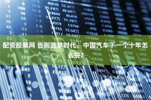 配资股票网 告别造梦时代，中国汽车下一个十年怎么拼？