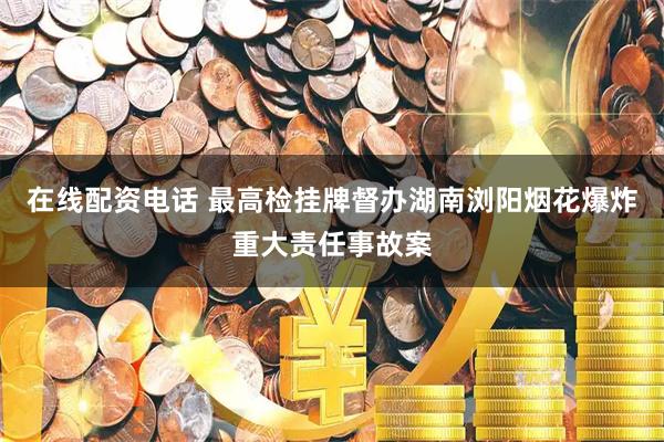 在线配资电话 最高检挂牌督办湖南浏阳烟花爆炸重大责任事故案