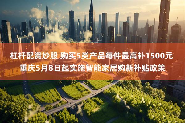 杠杆配资炒股 购买5类产品每件最高补1500元 重庆5月8日起实施智能家居购新补贴政策