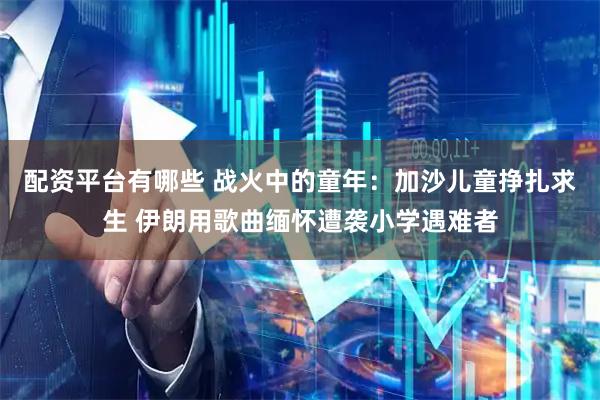 配资平台有哪些 战火中的童年：加沙儿童挣扎求生 伊朗用歌曲缅怀遭袭小学遇难者