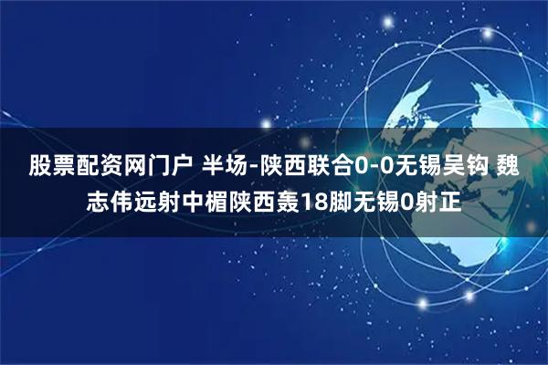 股票配资网门户 半场-陕西联合0-0无锡吴钩 魏志伟远射中楣陕西轰18脚无锡0射正