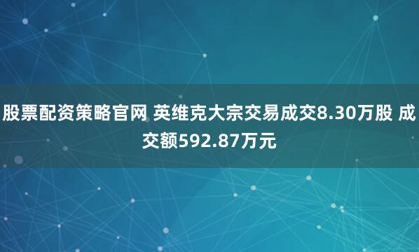 股票配资策略官网 英维克大宗交易成交8.30万股 成交额592.87万元