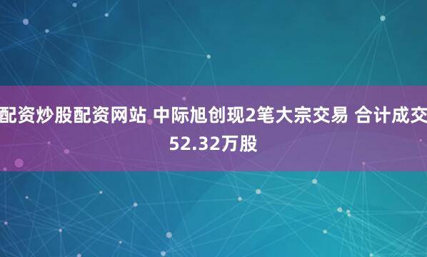 配资炒股配资网站 中际旭创现2笔大宗交易 合计成交52.32万股