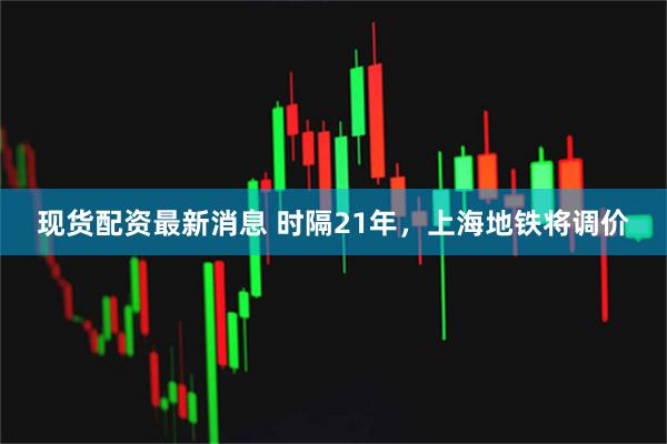 现货配资最新消息 时隔21年,上海地铁将调价